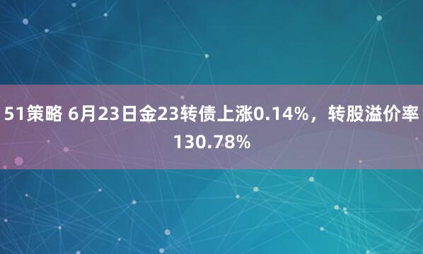 51策略 6月23日金23转债上涨0.14%，转股溢价率130.78%