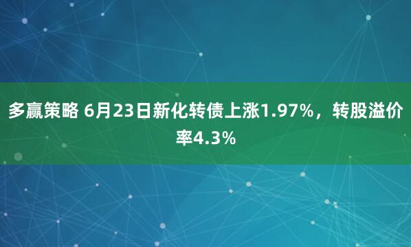 多赢策略 6月23日新化转债上涨1.97%，转股溢价率4.3%