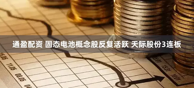通盈配资 固态电池概念股反复活跃 天际股份3连板