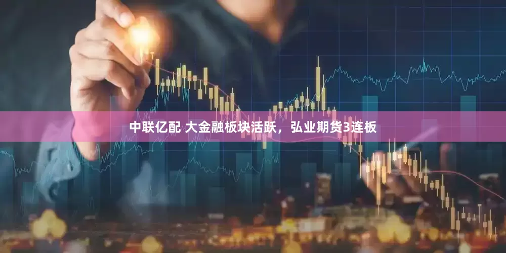 中联亿配 大金融板块活跃，弘业期货3连板