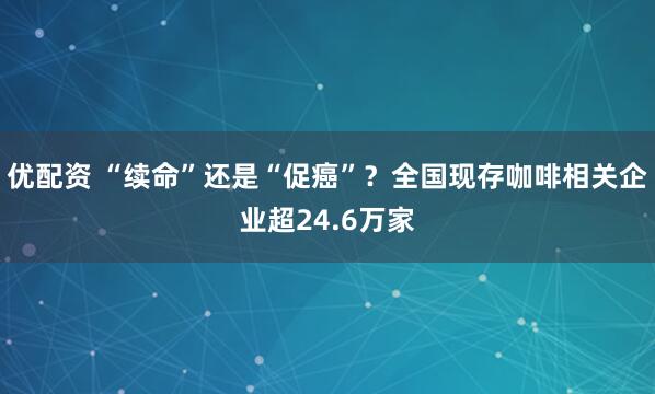 优配资 “续命”还是“促癌”？全国现存咖啡相关企业超24.6万家
