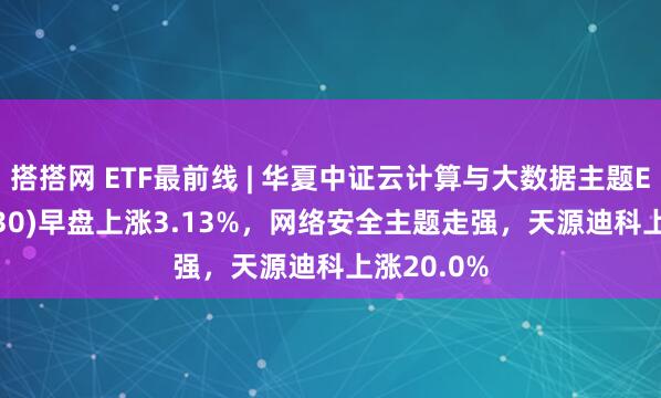 搭搭网 ETF最前线 | 华夏中证云计算与大数据主题ETF(516630)早盘上涨3.13%，网络安全主题走强，天源迪科上涨20.0%