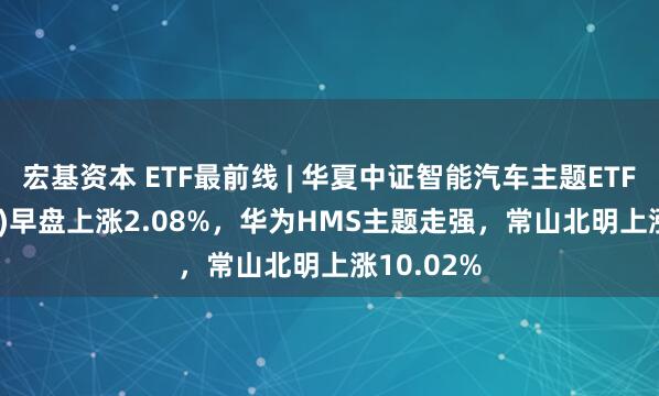 宏基资本 ETF最前线 | 华夏中证智能汽车主题ETF(159888)早盘上涨2.08%，华为HMS主题走强，常山北明上涨10.02%