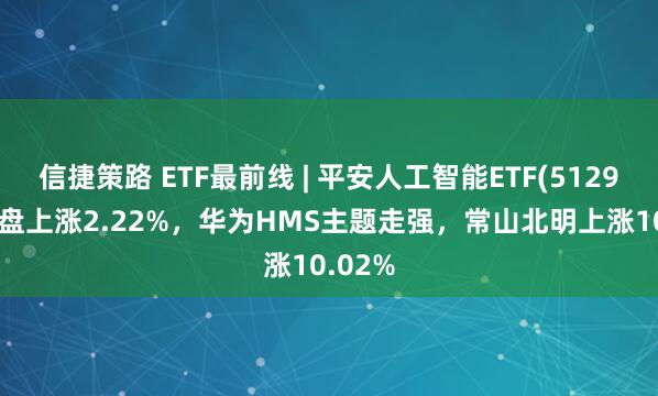 信捷策路 ETF最前线 | 平安人工智能ETF(512930)早盘上涨2.22%，华为HMS主题走强，常山北明上涨10.02%