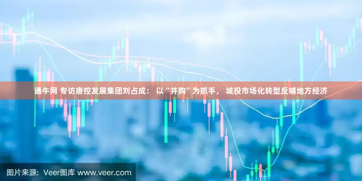 通牛网 专访唐控发展集团刘占成： 以“并购”为抓手， 城投市场化转型反哺地方经济