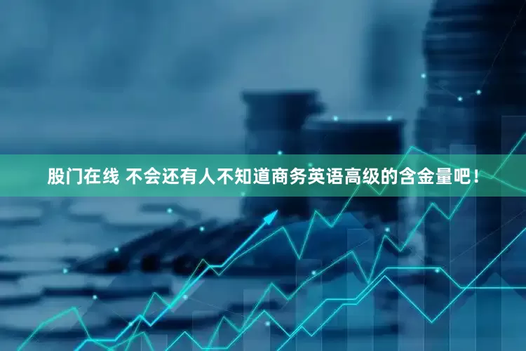 股门在线 不会还有人不知道商务英语高级的含金量吧！