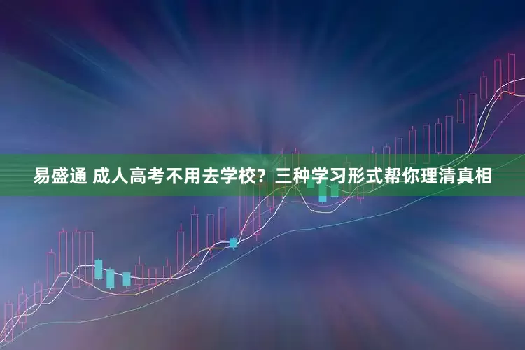 易盛通 成人高考不用去学校？三种学习形式帮你理清真相